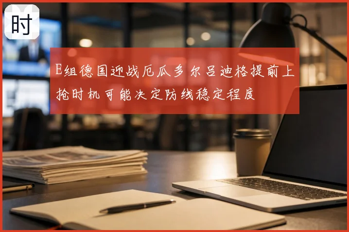 E组德国迎战厄瓜多尔吕迪格提前上抢时机可能决定防线稳定程度